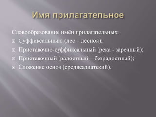 Словообразование имён прилагательных:
 Суффиксальный: (лес – лесной);
 Приставочно-суффиксальный (река - заречный);
 Приставочный (радостный – безрадостный);
 Сложение основ (среднеазиатский).
 
