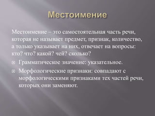 Местоимение – это самостоятельная часть речи,
которая не называет предмет, признак, количество,
а только указывает на них, отвечает на вопросы:
кто? что? какой? чей? сколько?
 Грамматическое значение: указательное.
 Морфологические признаки: совпадают с
морфологическими признаками тех частей речи,
которых они заменяют.
 