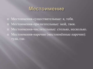  Местоимения-существительные: я, тебя.
 Местоимения-прилагательные: мой, твоя.
 Местоимения-числительные: столько, несколько.
 Местоимения-наречия (местоимённые наречия):
туда, где.
 