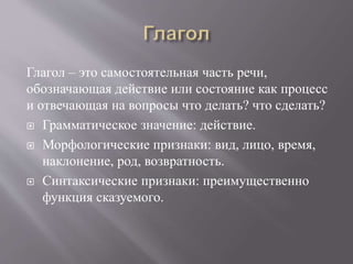 Глагол – это самостоятельная часть речи,
обозначающая действие или состояние как процесс
и отвечающая на вопросы что делать? что сделать?
 Грамматическое значение: действие.
 Морфологические признаки: вид, лицо, время,
наклонение, род, возвратность.
 Синтаксические признаки: преимущественно
функция сказуемого.
 