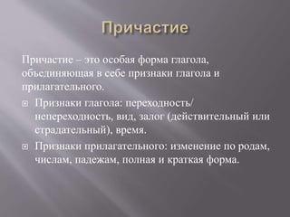 Причастие – это особая форма глагола,
объединяющая в себе признаки глагола и
прилагательного.
 Признаки глагола: переходность/
непереходность, вид, залог (действительный или
страдательный), время.
 Признаки прилагательного: изменение по родам,
числам, падежам, полная и краткая форма.
 