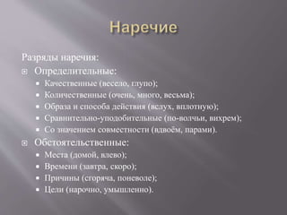 Разряды наречия:
 Определительные:
 Качественные (весело, глупо);
 Количественные (очень, много, весьма);
 Образа и способа действия (вслух, вплотную);
 Сравнительно-уподобительные (по-волчьи, вихрем);
 Со значением совместности (вдвоём, парами).
 Обстоятельственные:
 Места (домой, влево);
 Времени (завтра, скоро);
 Причины (сгоряча, поневоле);
 Цели (нарочно, умышленно).
 