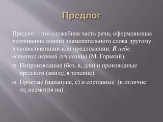 Предлог – это служебная часть речи, оформляющая
подчинение одного знаменательного слова другому
в словосочетании или предложении: В небе
вспыхнул первый луч солнца (М. Горький).
 Непроизводные (без, в, для) и производные
предлоги (ввиду, в течение).
 Простые (накануне, с) и составные (в отличие
от, несмотря на).
 