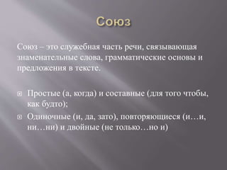 Союз – это служебная часть речи, связывающая
знаменательные слова, грамматические основы и
предложения в тексте.
 Простые (а, когда) и составные (для того чтобы,
как будто);
 Одиночные (и, да, зато), повторяющиеся (и…и,
ни…ни) и двойные (не только…но и)
 