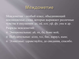 Междометия – особый класс, объединяющий
неизменяемые слова, которые выражают различные
чувства и ощущения: ах, ой, ого, уф, фу, увы и др.
Разряды междометий:
 Эмоциональные: ай, ох, ба, боже мой;
 Побудительные: алло, тсс, бис, караул, кыш;
 Этикетные: здравствуйте, до свидания, спасибо.
 