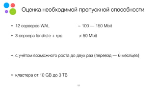 Оценка необходимой пропускной способности
• 12 серверов WAL ~ 100 — 150 Mbit
• 3 сервера londiste + rpc < 50 Mbit
• c учётом возможного роста до двух раз (переезд — 6 месяцев)
• кластера от 10 GB до 3 TB
13
 