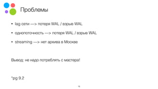 Проблемы
• lag сети —> потеря WAL / взрыв WAL
• однопоточность —> потеря WAL / взрыв WAL
• streaming —> нет архива в Москве
Вывод: не надо потреблять с мастера!
*pg 9.2
16
 