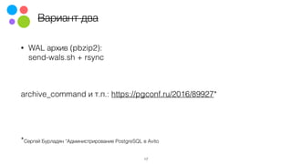Вариант два
• WAL архив (pbzip2): 
send-wals.sh + rsync
archive_command и т.п.: https://pgconf.ru/2016/89927*  
*Сергей Бурладян “Администрирование PostgreSQL в Avito
17
 