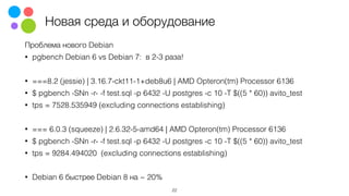 Новая среда и оборудование
Проблема нового Debian
• pgbench Debian 6 vs Debian 7: в 2-3 раза!
• ===8.2 (jessie) | 3.16.7-ckt11-1+deb8u6 | AMD Opteron(tm) Processor 6136
• $ pgbench -SNn -r- -f test.sql -p 6432 -U postgres -c 10 -T $((5 * 60)) avito_test
• tps = 7528.535949 (excluding connections establishing)
• === 6.0.3 (squeeze) | 2.6.32-5-amd64 | AMD Opteron(tm) Processor 6136
• $ pgbench -SNn -r- -f test.sql -p 6432 -U postgres -c 10 -T $((5 * 60)) avito_test
• tps = 9284.494020 (excluding connections establishing)
• Debian 6 быстрее Debian 8 на ~ 20%
22
 