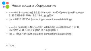 Новая среда и оборудование
• === 6.0.3 (squeeze) | 2.6.32-5-amd64 | AMD Opteron(tm) Processor
6136 2399.891 MHz | 9.2.13-1.pgdg60+1
• tps = 8212.192504 (excluding connections establishing)
• ===8.2 (jessie) | 3.16.7-ckt20-1+deb8u6 | Intel(R) Xeon(R) CPU
E5-2697 v3 @ 2.60GHz | 9.2.14-1.pgdg80+1
• tps = 19067.844979(excluding connections establishing)
• mbw
23
 