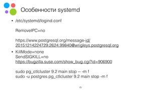 Особенности systemd
• /etc/systemd/logind.conf 
 
RemoveIPC=no 
 
https://www.postgresql.org/message-id/
20151214224729.2624.99840@wrigleys.postgresql.org
• KillMode=none 
SendSIGKILL=no 
https://bugzilla.suse.com/show_bug.cgi?id=906900 
 
sudo pg_ctlcluster 9.2 main stop -- -m f 
sudo -u postgres pg_ctlcluster 9.2 main stop -m f 
25
 