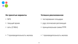 Не принятые варианты
• NFS
• текущий архив
• сеть (2 Mbit)
• ? производительность железа
28
Успешно реализованное
• тестирование площадки
• pgq логическая репликация
• принципиальная схема PITR
• ! производительность железа
 