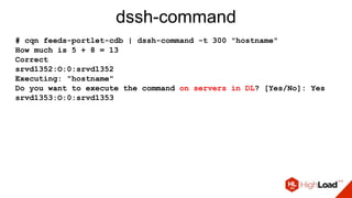 dssh-command
# cqn feeds-portlet-cdb | dssh-command -t 300 "hostname"
How much is 5 + 8 = 13
Correct
srvd1352:O:0:srvd1352
Executing: "hostname"
Do you want to execute the command on servers in DL? [Yes/No]: Yes
srvd1353:O:0:srvd1353
 