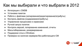Как мы выбирали и что выбрали в 2012
● Интеграция с CMDB
● Установка пакетов
● Работа с файлами (копирование/редактирование/атрибуты)
● Контроль файлов (содержимое/атрибуты)
● Управление процессами и сервисами
● Ручной запуск политик
● Контроль версий, логирование изменений, отчеты
● Масштабирование, резервирование
● Поддержка Linux и Windows
● Проверка на наличие серверов без работающего CM
 