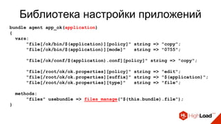Библиотека настройки приложений
bundle agent app_ok(application)
{
vars:
"file[/ok/bin/$(application)][policy]" string => "copy";
"file[/ok/bin/$(application)][mode]" string => "0755";
"file[/ok/conf/$(application).conf][policy]" string => "copy";
"file[/root/ok/ok.properties][policy]" string => "edit";
"file[/root/ok/ok.properties][suffix]" string => "$(application)";
"file[/root/ok/ok.properties][type]" string => "file";
methods:
"files" usebundle => files_manage("$(this.bundle).file");
}
 