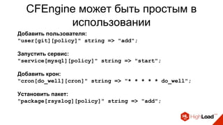CFEngine может быть простым в
использовании
Добавить пользователя:
"user[git][policy]" string => "add";
Запустить сервис:
"service[mysql][policy]" string => "start";
Добавить крон:
"cron[do_well][cron]" string => "* * * * * do_well";
Установить пакет:
"package[rsyslog][policy]" string => "add";
 