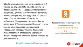 “В одну тихую весеннюю ночь, а именно с 4-
го на 5-ое апреля 2013-го года, ничто не
предвещало беды — юзеры непринуждённо
общались, грузили и комментили фоточки,
и собирали урожай, как вдруг всё ё***лось, и
что, с**а, характерно, обратно не
поднялось. Ни через час, ни через два, ни
через три. И даже не через 20 часов! … Что
это за централизованная система
управления, которая лёгким движением
руки позволяет отправить несколько
тысяч серверов в /dev/null, знают только её
разработчики…”
https://lurkmore.to/Одноклассники
 