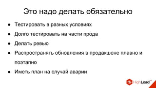 Это надо делать обязательно
● Тестировать в разных условиях
● Долго тестировать на части прода
● Делать ревью
● Распространять обновления в продакшене плавно и
поэтапно
● Иметь план на случай аварии
 