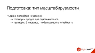 Подготовка: тип масштабируемости
• Сервис полностью независим
→ тестируем предел для одного инстанса
→ тестируем 2 инстанса, чтобы проверить линейность 
• Масштабируемость зависит от внешних ресурсов
→ при нагрузочном тестировании проводим 
несколько раундов тестирования с увеличением  
количества инстансов 
• Масштабируемость ограничена определенным лимитом
→ порог указывается в точке конфигурирования сервиса
 