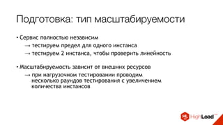 Подготовка: тип масштабируемости
• Сервис полностью независим
→ тестируем предел для одного инстанса
→ тестируем 2 инстанса, чтобы проверить линейность 
• Масштабируемость зависит от внешних ресурсов
→ при нагрузочном тестировании проводим 
несколько раундов тестирования с увеличением  
количества инстансов 
• Масштабируемость ограничена определенным лимитом
→ порог указывается в точке конфигурирования сервиса
 