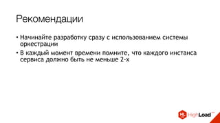 Рекомендации
• Начинайте разработку сразу с использованием системы
оркестрации
• В каждый момент времени помните, что каждого инстанса
сервиса должно быть не меньше 2-х
• Шина сообщений, блокировки и очереди - наше все
• Не нужно пытаться поднять/починить сервис - нужно
отстрелить его и потом попробовать понять, что не так
• Собирайте метрики и работайте с ними
• Выдавайте алерты только там, где требуется реакция
 