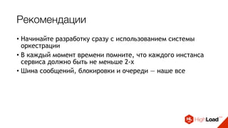 Рекомендации
• Начинайте разработку сразу с использованием системы
оркестрации
• В каждый момент времени помните, что каждого инстанса
сервиса должно быть не меньше 2-х
• Шина сообщений, блокировки и очереди — наше все
• Не нужно пытаться поднять/починить сервис - нужно
отстрелить его и потом попробовать понять, что не так
• Собирайте метрики и работайте с ними
• Выдавайте алерты только там, где требуется реакция
 