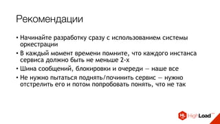 Рекомендации
• Начинайте разработку сразу с использованием системы
оркестрации
• В каждый момент времени помните, что каждого инстанса
сервиса должно быть не меньше 2-х
• Шина сообщений, блокировки и очереди — наше все
• Не нужно пытаться поднять/починить сервис — нужно
отстрелить его и потом попробовать понять, что не так
• Собирайте метрики и работайте с ними
• Выдавайте алерты только там, где требуется реакция
 