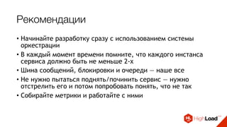 Рекомендации
• Начинайте разработку сразу с использованием системы
оркестрации
• В каждый момент времени помните, что каждого инстанса
сервиса должно быть не меньше 2-х
• Шина сообщений, блокировки и очереди — наше все
• Не нужно пытаться поднять/починить сервис — нужно
отстрелить его и потом попробовать понять, что не так
• Собирайте метрики и работайте с ними
• Выдавайте алерты только там, где требуется реакция
 