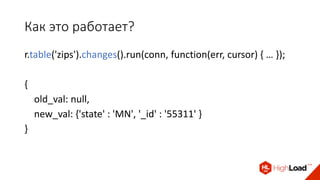 Как это работает?
r.table('zips').changes().run(conn, function(err, cursor) { … });
{
old_val: null,
new_val: {'state' : 'MN', '_id' : '55311' }
}
 