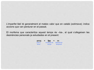 L’imperfet llatí té generalment el mateix valor que en català (estimava); indica
accions que van perdurar en el passat.
El morfema que caracteritza aquest temps és –ba-, al qual s’afegeixen les
desinències personals ja estudiades en el present:
ama + ba + m
arrel o
tema
morfema de
temps
desinència
temporal
 