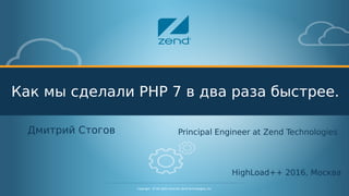 Confidential - © All rights reserved. Zend Technologies, Inc.1
Copyright - © All rights reserved. Zend Technologies, Inc.
Как мы сделали PHP 7 в два раза быстрее.
Дмитрий Стогов
HighLoad++ 2016, Москва
Principal Engineer at Zend Technologies
 