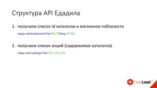 Структура API Едадила
1. получаем список id каталогов и магазинов поблизости
edapi.net/locationInfo?lat=55.75&lng=37.62
2. получаем список акций (содержимое каталогов)
edapi.net/catalogs?ids=121,122,123
 