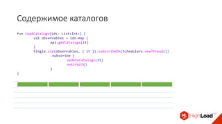 fun loadCatalogs(ids: List<Int>) {
val observables = ids.map {
api.getCatalogs(it)
}
Single.zip(observables, { it }).subscribeOn(Schedulers.newThread())
.subscribe {
updateCatalogs(it)
notifyUI()
}
}
Содержимое каталогов
 