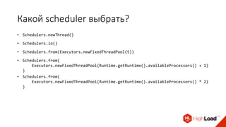 Какой scheduler выбрать?
• Schedulers.newThread()
• Schedulers.io()
• Schedulers.from(Executors.newFixedThreadPool(5))
• Schedulers.from(
Executors.newFixedThreadPool(Runtime.getRuntime().availableProcessors() + 1)
)
• Schedulers.from(
Executors.newFixedThreadPool(Runtime.getRuntime().availableProcessors() * 2)
)
 