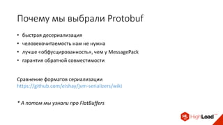 Почему мы выбрали Protobuf
• быстрая десериализация
• человекочитаемость нам не нужна
• лучше «обфусцированность», чем у MessagePack
Сравнение форматов сериализации
https://github.com/eishay/jvm-serializers/wiki
• гарантия обратной совместимости
* А потом мы узнали про FlatBuffers
 