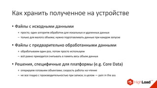 Как хранить полученное на устройстве
• Файлы с исходными данными
+ просто; один алгоритм обработки для локальных и удаленных данных
– только для малого объема; нужно подготавливать данные при каждом запуске
• Файлы с предварительно обработанными данными
+ обрабатываем один раз, потом просто используем
– всё равно приходится считывать в память весь объем данных
• Решения, специфичные для платформы (e.g. Core Data)
+ оперируем готовыми объектами; скорость работы на чтение
– не все гладко с производительностью при записи; в целом — pain in the ass
 