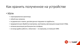Как хранить полученное на устройстве
• SQLite
+ структурированное хранилище;
+ гибкий язык запросов;
+ не держим всё в памяти, достаём данные порциями по надобности;
+ предварительную обработку (сортировку, группировку, фильтрацию) осуществляет СУБД;
+ нативная реализация для большинства платформ;
– не всегда удобно работать с объектами — по-хорошему, не помешает ORM.
 