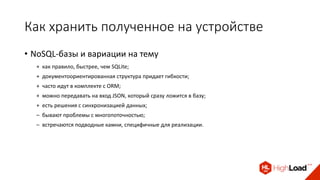 Как хранить полученное на устройстве
• NoSQL-базы и вариации на тему
+ как правило, быстрее, чем SQLite;
+ документоориентированная структура придает гибкости;
+ часто идут в комплекте с ORM;
+ можно передавать на вход JSON, который сразу ложится в базу;
+ есть решения с синхронизацией данных;
– бывают проблемы с многопоточностью;
– встречаются подводные камни, специфичные для реализации.
 