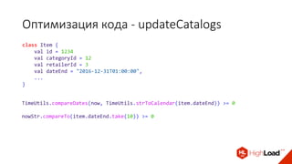 Оптимизация кода - updateCatalogs
class Item {
val id = 1234
val categoryId = 12
val retailerId = 3
val dateEnd = "2016-12-31T01:00:00",
...
}
TimeUtils.compareDates(now, TimeUtils.strToCalendar(item.dateEnd)) >= 0
nowStr.compareTo(item.dateEnd.take(10)) >= 0
 