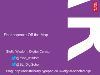 Shakespeare Off the Map
Stella Wisdom, Digital Curator
@miss_wisdom
@BL_DigiSchol
Blog: http://britishlibrary.typepad.co.uk/digital-scholarship/
 