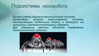 Подсистемы наноробота
Должен иметь мощную навигационную систему .
Необходима мощная транспортная система,
доставляющая отдельные атомы и молекулы от
хранилищ к наноманипуляторам,и обратно.
Для удержания крупных объектов необходимы
телескопические захваты.
 