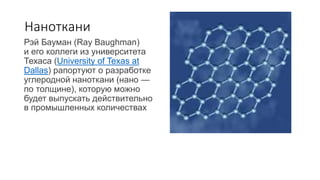 Наноткани
Рэй Бауман (Ray Baughman)
и его коллеги из университета
Техаса (University of Texas at
Dallas) рапортуют о разработке
углеродной наноткани (нано —
по толщине), которую можно
будет выпускать действительно
в промышленных количествах
 