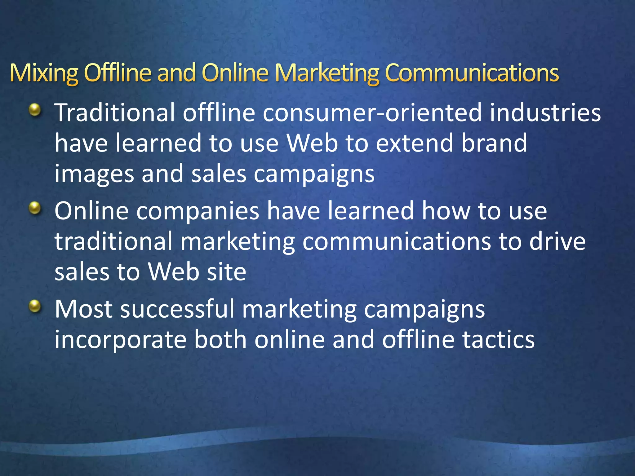 Traditional offline consumer-oriented industries
have learned to use Web to extend brand
images and sales campaigns
Online companies have learned how to use
traditional marketing communications to drive
sales to Web site
Most successful marketing campaigns
incorporate both online and offline tactics
 