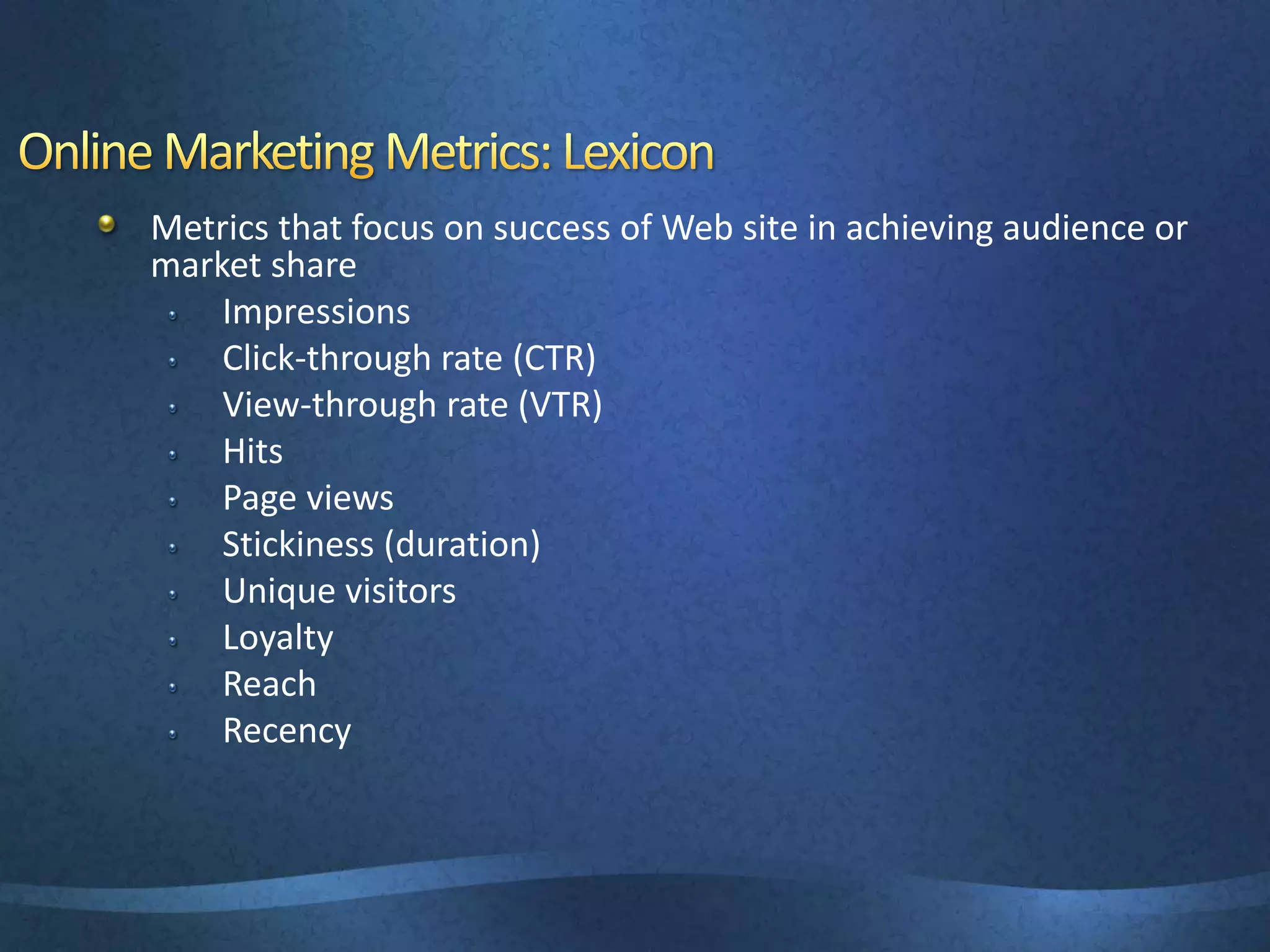 Metrics that focus on success of Web site in achieving audience or
market share
Impressions
Click-through rate (CTR)
View-through rate (VTR)
Hits
Page views
Stickiness (duration)
Unique visitors
Loyalty
Reach
Recency
 