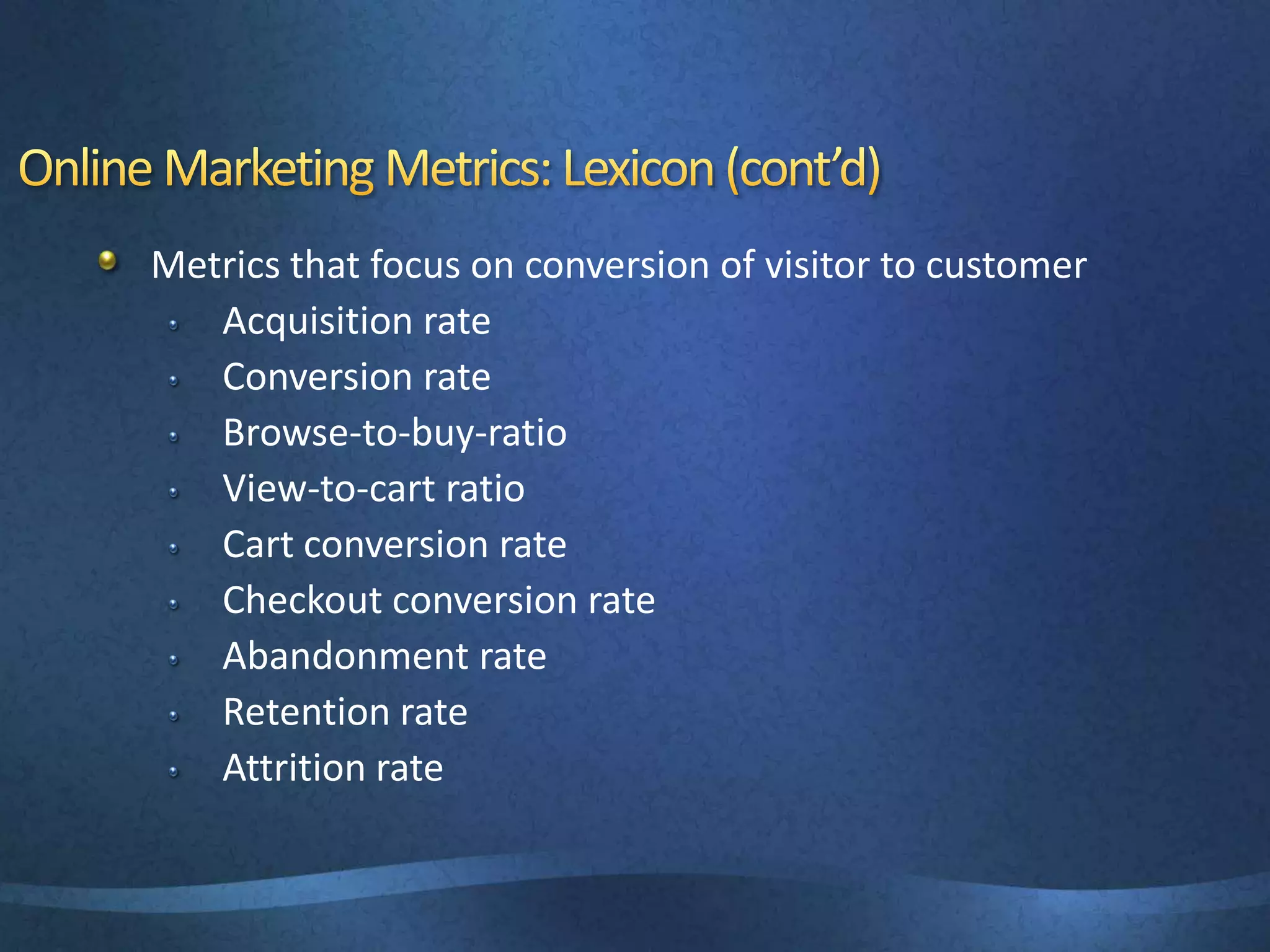 Metrics that focus on conversion of visitor to customer
Acquisition rate
Conversion rate
Browse-to-buy-ratio
View-to-cart ratio
Cart conversion rate
Checkout conversion rate
Abandonment rate
Retention rate
Attrition rate
 
