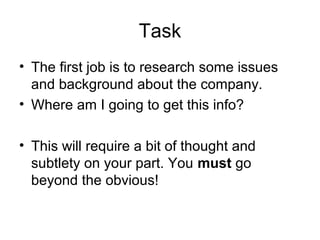 Task
• The first job is to research some issues
and background about the company.
• Where am I going to get this info?
• This will require a bit of thought and
subtlety on your part. You must go
beyond the obvious!
 