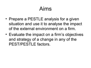 Aims
• Prepare a PESTLE analysis for a given
situation and use it to analyse the impact
of the external environment on a firm.
• Evaluate the impact on a firm’s objectives
and strategy of a change in any of the
PEST/PESTLE factors.
 