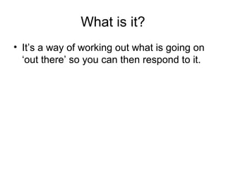 What is it?
• It’s a way of working out what is going on
‘out there’ so you can then respond to it.
 