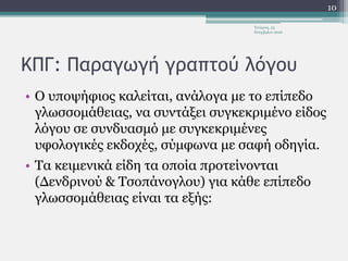 ΚΠΓ: Παραγωγή γραπτού λόγου
• Ο υποψήφιος καλείται, ανάλογα με το επίπεδο
γλωσσομάθειας, να συντάξει συγκεκριμένο είδος
λόγου σε συνδυασμό με συγκεκριμένες
υφολογικές εκδοχές, σύμφωνα με σαφή οδηγία.
• Τα κειμενικά είδη τα οποία προτείνονται
(Δενδρινού & Τσοπάνογλου) για κάθε επίπεδο
γλωσσομάθειας είναι τα εξής:
Τετάρτη, 23
Νοεμβρίου 2016
10
 