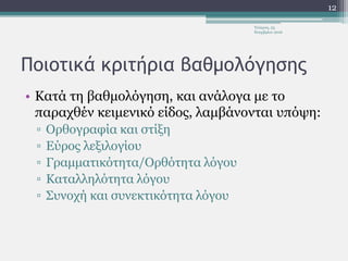 Ποιοτικά κριτήρια βαθμολόγησης
• Κατά τη βαθμολόγηση, και ανάλογα με το
παραχθέν κειμενικό είδος, λαμβάνονται υπόψη:
▫ Ορθογραφία και στίξη
▫ Εύρος λεξιλογίου
▫ Γραμματικότητα/Ορθότητα λόγου
▫ Καταλληλότητα λόγου
▫ Συνοχή και συνεκτικότητα λόγου
Τετάρτη, 23
Νοεμβρίου 2016
12
 